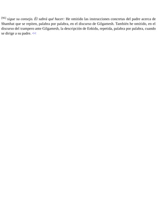 [96] sigue su consejo. Él sabrá qué hacer: He omitido las instrucciones concretas del padre acerca de 
Shamhat que se repiten, palabra por palabra, en el discurso de Gilgamesh. También he omitido, en el 
discurso del trampero ante Gilgamesh, la descripción de Enkidu, repetida, palabra por palabra, cuando 
se dirige a su padre. << 
 