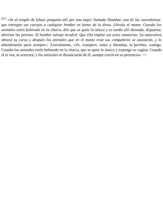 [97] «Ve al templo de Ishtar, pregunta allí por una mujer llamada Shamhat, una de las sacerdotisas 
que entregan sus cuerpos a cualquier hombre en honor de la diosa. Llévala al monte. Cuando los 
animales estén bebiendo en la charca, dile que se quite la túnica y se tumbe allí desnuda, dispuesta, 
abiertas las piernas. El hombre salvaje acudirá. Que ella emplee sus artes amatorias. La naturaleza 
obrará su curso y después los animales que en el monte eran sus compañeros se asustarán, y lo 
abandonarán para siempre»: Literalmente, «Ve, trampero, toma a Shamhat, la ḫarīmtu, contigo. 
Cuando los animales estén bebiendo en la charca, que se quite la túnica y exponga su vagina. Cuando 
él la vea, se acercará, y los animales se distanciarán de él, aunque creció en su presencia». << 
 
