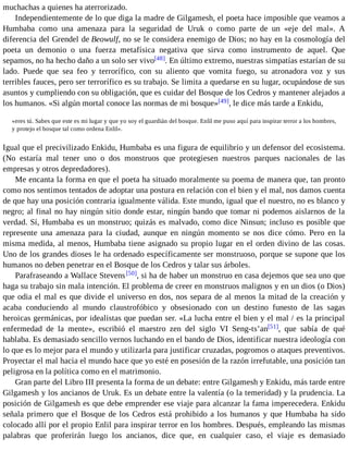 muchachas a quienes ha aterrorizado. 
Independientemente de lo que diga la madre de Gilgamesh, el poeta hace imposible que veamos a 
Humbaba como una amenaza para la seguridad de Uruk o como parte de un «eje del mal». A 
diferencia del Grendel de Beowulf, no se le considera enemigo de Dios; no hay en la cosmología del 
poeta un demonio o una fuerza metafísica negativa que sirva como instrumento de aquel. Que 
sepamos, no ha hecho daño a un solo ser vivo[48]. En último extremo, nuestras simpatías estarían de su 
lado. Puede que sea feo y terrorífico, con su aliento que vomita fuego, su atronadora voz y sus 
terribles fauces, pero ser terrorífico es su trabajo. Se limita a quedarse en su lugar, ocupándose de sus 
asuntos y cumpliendo con su obligación, que es cuidar del Bosque de los Cedros y mantener alejados a 
los humanos. «Si algún mortal conoce las normas de mi bosque»[49], le dice más tarde a Enkidu, 
«eres tú. Sabes que este es mi lugar y que yo soy el guardián del bosque. Enlil me puso aquí para inspirar terror a los hombres, 
y protejo el bosque tal como ordena Enlil». 
Igual que el precivilizado Enkidu, Humbaba es una figura de equilibrio y un defensor del ecosistema. 
(No estaría mal tener uno o dos monstruos que protegiesen nuestros parques nacionales de las 
empresas y otros depredadores). 
Me encanta la forma en que el poeta ha situado moralmente su poema de manera que, tan pronto 
como nos sentimos tentados de adoptar una postura en relación con el bien y el mal, nos damos cuenta 
de que hay una posición contraria igualmente válida. Este mundo, igual que el nuestro, no es blanco y 
negro; al final no hay ningún sitio donde estar, ningún bando que tomar ni podemos aislarnos de la 
verdad. Sí, Humbaba es un monstruo; quizás es malvado, como dice Ninsun; incluso es posible que 
represente una amenaza para la ciudad, aunque en ningún momento se nos dice cómo. Pero en la 
misma medida, al menos, Humbaba tiene asignado su propio lugar en el orden divino de las cosas. 
Uno de los grandes dioses le ha ordenado específicamente ser monstruoso, porque se supone que los 
humanos no deben penetrar en el Bosque de los Cedros y talar sus árboles. 
Parafraseando a Wallace Stevens [50], si ha de haber un monstruo en casa dejemos que sea uno que 
haga su trabajo sin mala intención. El problema de creer en monstruos malignos y en un dios (o Dios) 
que odia el mal es que divide el universo en dos, nos separa de al menos la mitad de la creación y 
acaba conduciendo al mundo claustrofóbico y obsesionado con un destino funesto de las sagas 
heroicas germánicas, por idealistas que puedan ser. «La lucha entre el bien y el mal / es la principal 
enfermedad de la mente», escribió el maestro zen del siglo VI Seng-ts’an[51], que sabía de qué 
hablaba. Es demasiado sencillo vernos luchando en el bando de Dios, identificar nuestra ideología con 
lo que es lo mejor para el mundo y utilizarla para justificar cruzadas, pogromos o ataques preventivos. 
Proyectar el mal hacia el mundo hace que yo esté en posesión de la razón irrefutable, una posición tan 
peligrosa en la política como en el matrimonio. 
Gran parte del Libro III presenta la forma de un debate: entre Gilgamesh y Enkidu, más tarde entre 
Gilgamesh y los ancianos de Uruk. Es un debate entre la valentía (o la temeridad) y la prudencia. La 
posición de Gilgamesh es que debe emprender ese viaje para alcanzar la fama imperecedera. Enkidu 
señala primero que el Bosque de los Cedros está prohibido a los humanos y que Humbaba ha sido 
colocado allí por el propio Enlil para inspirar terror en los hombres. Después, empleando las mismas 
palabras que proferirán luego los ancianos, dice que, en cualquier caso, el viaje es demasiado 
 