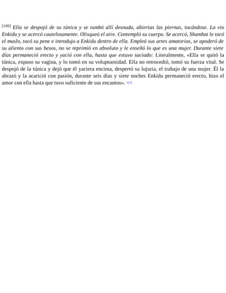 [100] Ella se despojó de su túnica y se tumbó allí desnuda, abiertas las piernas, tocándose. La vio 
Enkidu y se acercó cautelosamente. Olisqueó el aire. Contempló su cuerpo. Se acercó, Shamhat le tocó 
el muslo, tocó su pene e introdujo a Enkidu dentro de ella. Empleó sus artes amatorias, se apoderó de 
su aliento con sus besos, no se reprimió en absoluto y le enseñó lo que es una mujer. Durante siete 
días permaneció erecto y yació con ella, hasta que estuvo saciado: Literalmente, «Ella se quitó la 
túnica, expuso su vagina, y lo tomó en su voluptuosidad. Ella no retrocedió, tomó su fuerza vital. Se 
despojó de la túnica y dejó que él yaciera encima, despertó su lujuria, el trabajo de una mujer. Él la 
abrazó y la acarició con pasión, durante seis días y siete noches Enkidu permaneció erecto, hizo el 
amor con ella hasta que tuvo suficiente de sus encantos». << 
 