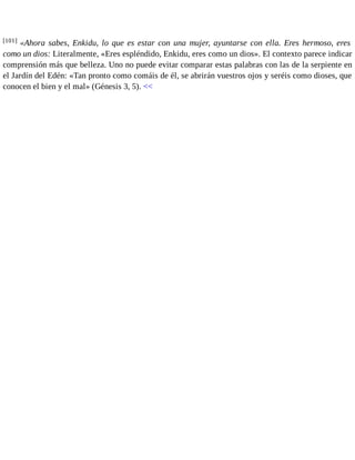 [101] «Ahora sabes, Enkidu, lo que es estar con una mujer, ayuntarse con ella. Eres hermoso, eres 
como un dios: Literalmente, «Eres espléndido, Enkidu, eres como un dios». El contexto parece indicar 
comprensión más que belleza. Uno no puede evitar comparar estas palabras con las de la serpiente en 
el Jardín del Edén: «Tan pronto como comáis de él, se abrirán vuestros ojos y seréis como dioses, que 
conocen el bien y el mal» (Génesis 3, 5). << 
 