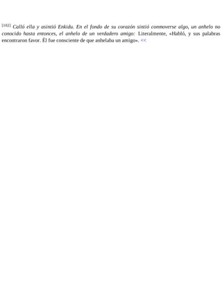 [102] Calló ella y asintió Enkidu. En el fondo de su corazón sintió conmoverse algo, un anhelo no 
conocido hasta entonces, el anhelo de un verdadero amigo: Literalmente, «Habló, y sus palabras 
encontraron favor. Él fue consciente de que anhelaba un amigo». << 
 