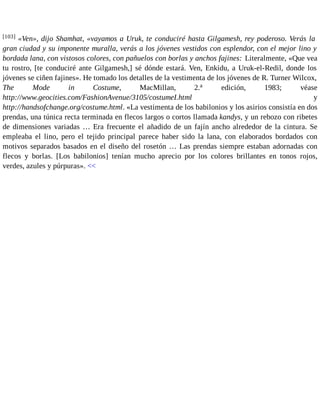 [103] «Ven», dijo Shamhat, «vayamos a Uruk, te conduciré hasta Gilgamesh, rey poderoso. Verás la 
gran ciudad y su imponente muralla, verás a los jóvenes vestidos con esplendor, con el mejor lino y 
bordada lana, con vistosos colores, con pañuelos con borlas y anchos fajines: Literalmente, «Que vea 
tu rostro, [te conduciré ante Gilgamesh,] sé dónde estará. Ven, Enkidu, a Uruk-el-Redil, donde los 
jóvenes se ciñen fajines». He tomado los detalles de la vestimenta de los jóvenes de R. Turner Wilcox, 
The Mode in Costume, MacMillan, 2.a edición, 1983; véase 
http://www.geocities.com/FashionAvenue/3105/costumeI.html y 
http://handsofchange.org/costume.html. «La vestimenta de los babilonios y los asirios consistía en dos 
prendas, una túnica recta terminada en flecos largos o cortos llamada kandys, y un rebozo con ribetes 
de dimensiones variadas … Era frecuente el añadido de un fajín ancho alrededor de la cintura. Se 
empleaba el lino, pero el tejido principal parece haber sido la lana, con elaborados bordados con 
motivos separados basados en el diseño del rosetón … Las prendas siempre estaban adornadas con 
flecos y borlas. [Los babilonios] tenían mucho aprecio por los colores brillantes en tonos rojos, 
verdes, azules y púrpuras». << 
 