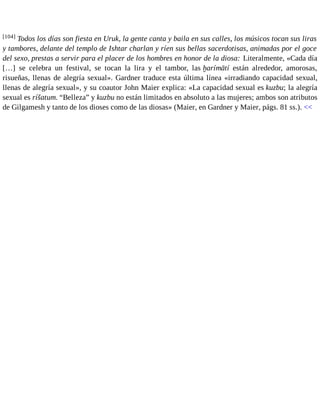[104] Todos los días son fiesta en Uruk, la gente canta y baila en sus calles, los músicos tocan sus liras 
y tambores, delante del templo de Ishtar charlan y ríen sus bellas sacerdotisas, animadas por el goce 
del sexo, prestas a servir para el placer de los hombres en honor de la diosa: Literalmente, «Cada día 
[…] se celebra un festival, se tocan la lira y el tambor, las ḫarímātí están alrededor, amorosas, 
risueñas, llenas de alegría sexual». Gardner traduce esta última línea «irradiando capacidad sexual, 
llenas de alegría sexual», y su coautor John Maier explica: «La capacidad sexual es kuzbu; la alegría 
sexual es ríšatum. “Belleza” y kuzbu no están limitados en absoluto a las mujeres; ambos son atributos 
de Gilgamesh y tanto de los dioses como de las diosas» (Maier, en Gardner y Maier, págs. 81 ss.). << 
 