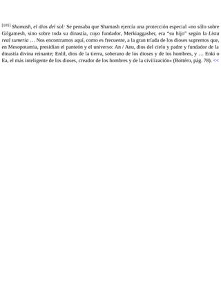 [105] Shamash, el dios del sol: Se pensaba que Shamash ejercía una protección especial «no sólo sobre 
Gilgamesh, sino sobre toda su dinastía, cuyo fundador, Merkiaggasher, era “su hijo” según la Lista 
real sumeria … Nos encontramos aquí, como es frecuente, a la gran tríada de los dioses supremos que, 
en Mesopotamia, presidían el panteón y el universo: An / Anu, dios del cielo y padre y fundador de la 
dinastía divina reinante; Enlil, dios de la tierra, soberano de los dioses y de los hombres, y … Enki o 
Ea, el más inteligente de los dioses, creador de los hombres y de la civilización» (Bottéro, pág. 78). << 
 