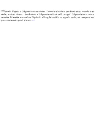 [106] habías llegado a Gilgamesh en un sueño». Y contó a Enkidu lo que había oído: «Acudió a su 
madre, la diosa Ninsun: Literalmente, «“Gilgamesh en Uruk soñó contigo”. Gilgamesh fue a revelar 
su sueño, diciéndole a su madre». Siguiendo a Ferry, he omitido un segundo sueño y su interpretación, 
que es casi exacto que el primero. << 
 