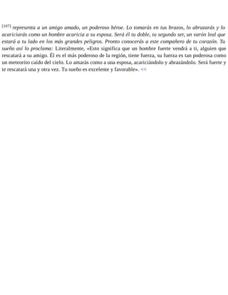 [107] representa a un amigo amado, un poderoso héroe. Lo tomarás en tus brazos, lo abrazarás y lo 
acariciarás como un hombre acaricia a su esposa. Será él tu doble, tu segundo ser, un varón leal que 
estará a tu lado en los más grandes peligros. Pronto conocerás a este compañero de tu corazón. Tu 
sueño así lo proclama: Literalmente, «Esto significa que un hombre fuerte vendrá a ti, alguien que 
rescatará a su amigo. Él es el más poderoso de la región, tiene fuerza, su fuerza es tan poderosa como 
un meteorito caído del cielo. Lo amarás como a una esposa, acariciándolo y abrazándolo. Será fuerte y 
te rescatará una y otra vez. Tu sueño es excelente y favorable». << 
 