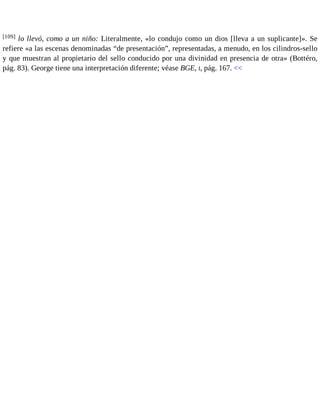 [109] lo llevó, como a un niño: Literalmente, «lo condujo como un dios [lleva a un suplicante]». Se 
refiere «a las escenas denominadas “de presentación”, representadas, a menudo, en los cilindros-sello 
y que muestran al propietario del sello conducido por una divinidad en presencia de otra» (Bottéro, 
pág. 83). George tiene una interpretación diferente; véase BGE, I, pág. 167. << 
 