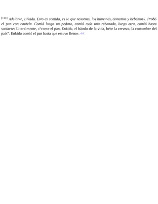 [110] Adelante, Enkidu. Esto es comida, es lo que nosotros, los humanos, comemos y bebemos». Probó 
el pan con cautela. Comió luego un pedazo, comió toda una rebanada, luego otra, comió hasta 
saciarse: Literalmente, «“come el pan, Enkidu, el báculo de la vida, bebe la cerveza, la costumbre del 
país”. Enkidu comió el pan hasta que estuvo lleno». << 
 