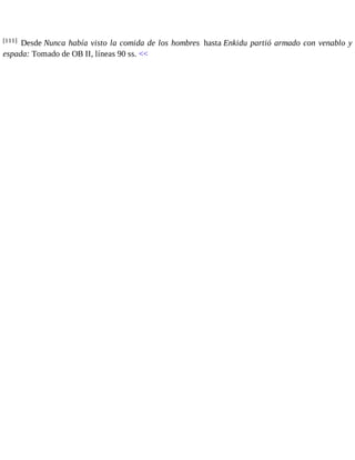 [111] Desde Nunca había visto la comida de los hombres hasta Enkidu partió armado con venablo y 
espada: Tomado de OB II, líneas 90 ss. << 
 