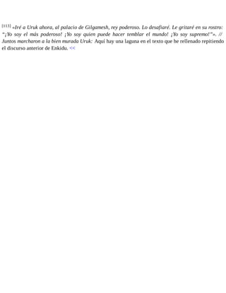 [113] «Iré a Uruk ahora, al palacio de Gilgamesh, rey poderoso. Lo desafiaré. Le gritaré en su rostro: 
“¡Yo soy el más poderoso! ¡Yo soy quien puede hacer temblar el mundo! ¡Yo soy supremo!”». // 
Juntos marcharon a la bien murada Uruk: Aquí hay una laguna en el texto que he rellenado repitiendo 
el discurso anterior de Enkidu. << 
 
