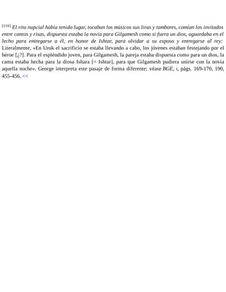 [116] El rito nupcial había tenido lugar, tocaban los músicos sus liras y tambores, comían los invitados 
entre cantos y risas, dispuesta estaba la novia para Gilgamesh como si fuera un dios, aguardaba en el 
lecho para entregarse a él, en honor de Ishtar, para olvidar a su esposo y entregarse al rey: 
Literalmente, «En Uruk el sacrificio se estaba llevando a cabo, los jóvenes estaban festejando por el 
héroe [¿?]. Para el espléndido joven, para Gilgamesh, la pareja estaba dispuesta como para un dios, la 
cama estaba hecha para la diosa Ishara [= Ishtar], para que Gilgamesh pudiera unirse con la novia 
aquella noche». George interpreta este pasaje de forma diferente; véase BGE, I, págs. 169-170, 190, 
455-456. << 
 