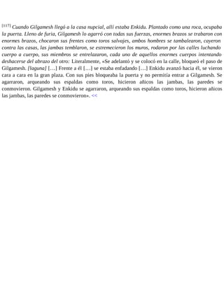 [117] Cuando Gilgamesh llegó a la casa nupcial, allí estaba Enkidu. Plantado como una roca, ocupaba 
la puerta. Lleno de furia, Gilgamesh lo agarró con todas sus fuerzas, enormes brazos se trabaron con 
enormes brazos, chocaron sus frentes como toros salvajes, ambos hombres se tambalearon, cayeron 
contra las casas, las jambas temblaron, se estremecieron los muros, rodaron por las calles luchando 
cuerpo a cuerpo, sus miembros se entrelazaron, cada uno de aquellos enormes cuerpos intentando 
deshacerse del abrazo del otro: Literalmente, «Se adelantó y se colocó en la calle, bloqueó el paso de 
Gilgamesh. [laguna] […] Frente a él […] se estaba enfadando […] Enkidu avanzó hacia él, se vieron 
cara a cara en la gran plaza. Con sus pies bloqueaba la puerta y no permitía entrar a Gilgamesh. Se 
agarraron, arqueando sus espaldas como toros, hicieron añicos las jambas, las paredes se 
conmovieron. Gilgamesh y Enkidu se agarraron, arqueando sus espaldas como toros, hicieron añicos 
las jambas, las paredes se conmovieron». << 
 