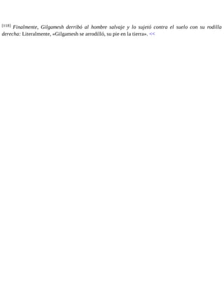 [118] Finalmente, Gilgamesh derribó al hombre salvaje y lo sujetó contra el suelo con su rodilla 
derecha: Literalmente, «Gilgamesh se arrodilló, su pie en la tierra». << 
 