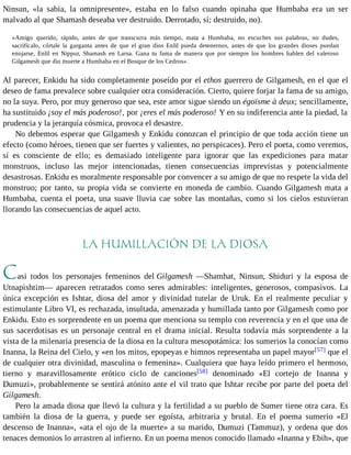 Ninsun, «la sabia, la omnipresente», estaba en lo falso cuando opinaba que Humbaba era un ser 
malvado al que Shamash deseaba ver destruido. Derrotado, sí; destruido, no). 
«Amigo querido, rápido, antes de que transcurra más tiempo, mata a Humbaba, no escuches sus palabras, no dudes, 
sacrifícalo, córtale la garganta antes de que el gran dios Enlil pueda detenernos, antes de que los grandes dioses puedan 
enojarse, Enlil en Nippur, Shamash en Larsa. Gana tu fama de manera que por siempre los hombres hablen del valeroso 
Gilgamesh que dio muerte a Humbaba en el Bosque de los Cedros». 
Al parecer, Enkidu ha sido completamente poseído por el ethos guerrero de Gilgamesh, en el que el 
deseo de fama prevalece sobre cualquier otra consideración. Cierto, quiere forjar la fama de su amigo, 
no la suya. Pero, por muy generoso que sea, este amor sigue siendo un égoïsme à deux; sencillamente, 
ha sustituido ¡soy el más poderoso!, por ¡eres el más poderoso! Y en su indiferencia ante la piedad, la 
prudencia y la jerarquía cósmica, provoca el desastre. 
No debemos esperar que Gilgamesh y Enkidu conozcan el principio de que toda acción tiene un 
efecto (como héroes, tienen que ser fuertes y valientes, no perspicaces). Pero el poeta, como veremos, 
sí es consciente de ello; es demasiado inteligente para ignorar que las expediciones para matar 
monstruos, incluso las mejor intencionadas, tienen consecuencias imprevistas y potencialmente 
desastrosas. Enkidu es moralmente responsable por convencer a su amigo de que no respete la vida del 
monstruo; por tanto, su propia vida se convierte en moneda de cambio. Cuando Gilgamesh mata a 
Humbaba, cuenta el poeta, una suave lluvia cae sobre las montañas, como si los cielos estuvieran 
llorando las consecuencias de aquel acto. 
LA HUMILLACIÓN DE LA DIOSA 
Casi todos los personajes femeninos del Gilgamesh —Shamhat, Ninsun, Shiduri y la esposa de 
Utnapishtim— aparecen retratados como seres admirables: inteligentes, generosos, compasivos. La 
única excepción es Ishtar, diosa del amor y divinidad tutelar de Uruk. En el realmente peculiar y 
estimulante Libro VI, es rechazada, insultada, amenazada y humillada tanto por Gilgamesh como por 
Enkidu. Esto es sorprendente en un poema que menciona su templo con reverencia y en el que una de 
sus sacerdotisas es un personaje central en el drama inicial. Resulta todavía más sorprendente a la 
vista de la milenaria presencia de la diosa en la cultura mesopotámica: los sumerios la conocían como 
Inanna, la Reina del Cielo, y «en los mitos, epopeyas e himnos representaba un papel mayor[57] que el 
de cualquier otra divinidad, masculina o femenina». Cualquiera que haya leído primero el hermoso, 
tierno y maravillosamente erótico ciclo de canciones[58] denominado «El cortejo de Inanna y 
Dumuzi», probablemente se sentirá atónito ante el vil trato que Ishtar recibe por parte del poeta del 
Gilgamesh. 
Pero la amada diosa que llevó la cultura y la fertilidad a su pueblo de Sumer tiene otra cara. Es 
también la diosa de la guerra, y puede ser egoísta, arbitraria y brutal. En el poema sumerio «El 
descenso de Inanna», «ata el ojo de la muerte» a su marido, Dumuzi (Tammuz), y ordena que dos 
tenaces demonios lo arrastren al infierno. En un poema menos conocido llamado «Inanna y Ebih», que 
 