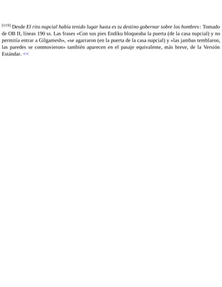[119] Desde El rito nupcial había tenido lugar hasta es tu destino gobernar sobre los hombres : Tomado 
de OB II, líneas 190 ss. Las frases «Con sus pies Endiku bloqueaba la puerta (de la casa nupcial) y no 
permitía entrar a Gilgamesh», «se agarraron (en la puerta de la casa nupcial) y «las jambas temblaron, 
las paredes se conmovieron» también aparecen en el pasaje equivalente, más breve, de la Versión 
Estándar. << 
 