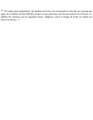 [121] El tiempo pasó rápidamente: He añadido esta frase y he comenzado el Libro III con el pasaje que 
sigue, de la tablilla de Yale (OB III), porque en este punto hay una fractura natural en la historia. La 
Tablilla III comienza con las siguientes líneas: «Regresa a salvo al refugio de Uruk; no confíes tan 
sólo en tu fuerza». << 
 