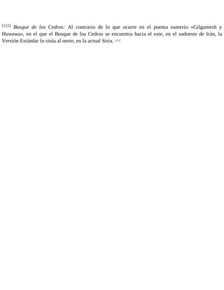 [122] Bosque de los Cedros: Al contrario de lo que ocurre en el poema sumerio «Gilgamesh y 
Huwawa», en el que el Bosque de los Cedros se encuentra hacia el este, en el sudoeste de Irán, la 
Versión Estándar lo sitúa al oeste, en la actual Siria. << 
 