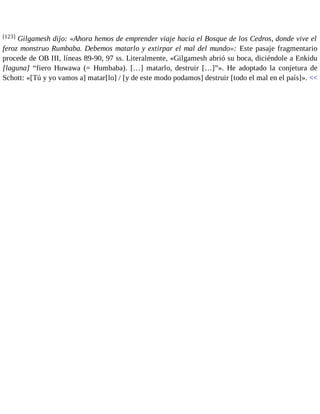 [123] Gilgamesh dijo: «Ahora hemos de emprender viaje hacia el Bosque de los Cedros, donde vive el 
feroz monstruo Rumbaba. Debemos matarlo y extirpar el mal del mundo»: Este pasaje fragmentario 
procede de OB III, líneas 89-90, 97 ss. Literalmente, «Gilgamesh abrió su boca, diciéndole a Enkidu 
[laguna] “fiero Huwawa (= Humbaba). […] matarlo, destruir […]”». He adoptado la conjetura de 
Schott: «[Tú y yo vamos a] matar[lo] / [y de este modo podamos] destruir [todo el mal en el país]». << 
 