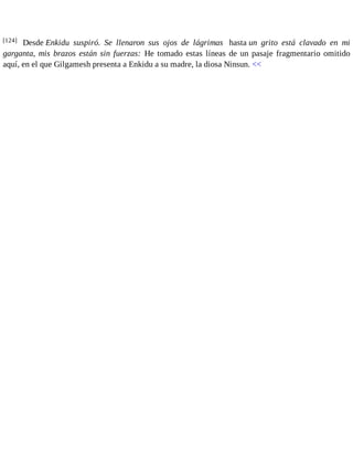[124] Desde Enkidu suspiró. Se llenaron sus ojos de lágrimas hasta un grito está clavado en mi 
garganta, mis brazos están sin fuerzas: He tomado estas líneas de un pasaje fragmentario omitido 
aquí, en el que Gilgamesh presenta a Enkidu a su madre, la diosa Ninsun. << 
 