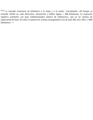[125] se extiende centenares de kilómetros a lo largo y a lo ancho: Literalmente, «El bosque se 
extiende 60 bēr en cada dirección». Sesenta bēr o dobles leguas = 648 kilómetros. La expresión 
significa realmente «un gran (indeterminado) número de kilómetros», que en un sistema de 
numeración de base 10 como el nuestro (el sistema mesopotámico era de base 60) sería 100 o 1.000 
kilómetros. << 
 