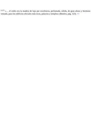 [127] «… el cedro era la madera de lujo por excelencia, perfumada, sólida, de gran altura y hermoso 
veteado, para los edificios oficiales más ricos, palacios y templos» (Bottéro, pág. 123). << 
 
