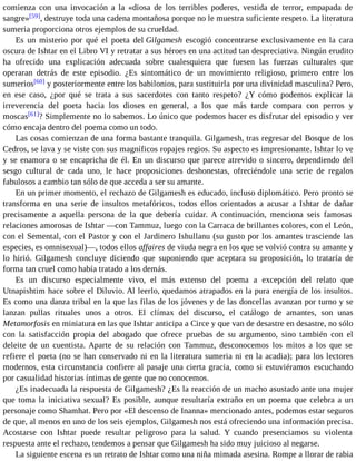 comienza con una invocación a la «diosa de los terribles poderes, vestida de terror, empapada de 
sangre»[59], destruye toda una cadena montañosa porque no le muestra suficiente respeto. La literatura 
sumeria proporciona otros ejemplos de su crueldad. 
Es un misterio por qué el poeta del Gilgamesh escogió concentrarse exclusivamente en la cara 
oscura de Ishtar en el Libro VI y retratar a sus héroes en una actitud tan despreciativa. Ningún erudito 
ha ofrecido una explicación adecuada sobre cualesquiera que fuesen las fuerzas culturales que 
operaran detrás de este episodio. ¿Es sintomático de un movimiento religioso, primero entre los 
sumerios[60] y posteriormente entre los babilonios, para sustituirla por una divinidad masculina? Pero, 
en ese caso, ¿por qué se trata a sus sacerdotes con tanto respeto? ¿Y cómo podemos explicar la 
irreverencia del poeta hacia los dioses en general, a los que más tarde compara con perros y 
moscas[61]? Simplemente no lo sabemos. Lo único que podemos hacer es disfrutar del episodio y ver 
cómo encaja dentro del poema como un todo. 
Las cosas comienzan de una forma bastante tranquila. Gilgamesh, tras regresar del Bosque de los 
Cedros, se lava y se viste con sus magníficos ropajes regios. Su aspecto es impresionante. Ishtar lo ve 
y se enamora o se encapricha de él. En un discurso que parece atrevido o sincero, dependiendo del 
sesgo cultural de cada uno, le hace proposiciones deshonestas, ofreciéndole una serie de regalos 
fabulosos a cambio tan sólo de que acceda a ser su amante. 
En un primer momento, el rechazo de Gilgamesh es educado, incluso diplomático. Pero pronto se 
transforma en una serie de insultos metafóricos, todos ellos orientados a acusar a Ishtar de dañar 
precisamente a aquella persona de la que debería cuidar. A continuación, menciona seis famosas 
relaciones amorosas de Ishtar —con Tammuz, luego con la Carraca de brillantes colores, con el León, 
con el Semental, con el Pastor y con el Jardinero Ishullanu (su gusto por los amantes trasciende las 
especies, es omnisexual)—, todos ellos affaires de viuda negra en los que se volvió contra su amante y 
lo hirió. Gilgamesh concluye diciendo que suponiendo que aceptara su proposición, lo trataría de 
forma tan cruel como había tratado a los demás. 
Es un discurso especialmente vivo, el más extenso del poema a excepción del relato que 
Utnapishtim hace sobre el Diluvio. Al leerlo, quedamos atrapados en la pura energía de los insultos. 
Es como una danza tribal en la que las filas de los jóvenes y de las doncellas avanzan por turno y se 
lanzan pullas rituales unos a otros. El clímax del discurso, el catálogo de amantes, son unas 
Metamorfosis en miniatura en las que Ishtar anticipa a Circe y que van de desastre en desastre, no sólo 
con la satisfacción propia del abogado que ofrece pruebas de su argumento, sino también con el 
deleite de un cuentista. Aparte de su relación con Tammuz, desconocemos los mitos a los que se 
refiere el poeta (no se han conservado ni en la literatura sumeria ni en la acadia); para los lectores 
modernos, esta circunstancia confiere al pasaje una cierta gracia, como si estuviéramos escuchando 
por casualidad historias íntimas de gente que no conocemos. 
¿Es inadecuada la respuesta de Gilgamesh? ¿Es la reacción de un macho asustado ante una mujer 
que toma la iniciativa sexual? Es posible, aunque resultaría extraño en un poema que celebra a un 
personaje como Shamhat. Pero por «El descenso de Inanna» mencionado antes, podemos estar seguros 
de que, al menos en uno de los seis ejemplos, Gilgamesh nos está ofreciendo una información precisa. 
Acostarse con Ishtar puede resultar peligroso para la salud. Y cuando presenciamos su violenta 
respuesta ante el rechazo, tendemos a pensar que Gilgamesh ha sido muy juicioso al negarse. 
La siguiente escena es un retrato de Ishtar como una niña mimada asesina. Rompe a llorar de rabia 
 