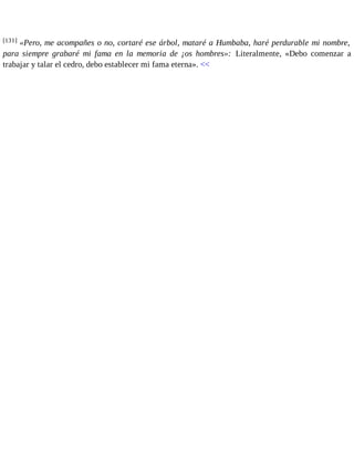 [131] «Pero, me acompañes o no, cortaré ese árbol, mataré a Humbaba, haré perdurable mi nombre, 
para siempre grabaré mi fama en la memoria de ¡os hombres»: Literalmente, «Debo comenzar a 
trabajar y talar el cedro, debo establecer mi fama eterna». << 
 