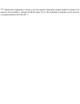[132] Desde Echó Gilgamesh el cerrojo a las siete puertas hasta para siempre grabaré mi fama en la 
memoria de los hombres: Tomado de OB III, líneas 172 ss. He trasladado el episodio con los herreros 
a un punto posterior del Libro III. << 
 