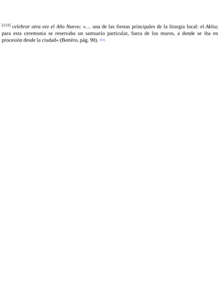 [133] celebrar otra vez el Año Nuevo: «… una de las fiestas principales de la liturgia local: el Akītu; 
para esta ceremonia se reservaba un santuario particular, fuera de los muros, a donde se iba en 
procesión desde la ciudad» (Bottéro, pág. 90). << 
 