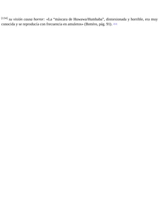 [134] su visión causa horror: «La “máscara de Huwawa/Humbaba”, distorsionada y horrible, era muy 
conocida y se reproducía con frecuencia en amuletos» (Bottéro, pág. 91). << 
 