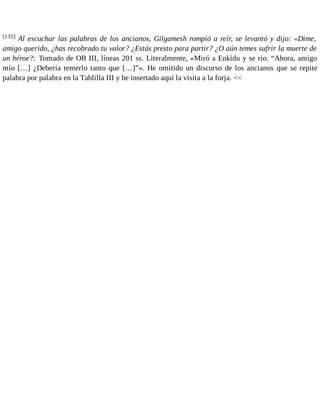 [135] Al escuchar las palabras de los ancianos, Gilgamesh rompió a reír, se levantó y dijo: «Dime, 
amigo querido, ¿has recobrado tu valor? ¿Estás presto para partir? ¿O aún temes sufrir la muerte de 
un héroe?: Tomado de OB III, líneas 201 ss. Literalmente, «Miró a Enkidu y se rio. “Ahora, amigo 
mío […] ¿Debería temerlo tanto que […]”». He omitido un discurso de los ancianos que se repite 
palabra por palabra en la Tablilla III y he insertado aquí la visita a la forja. << 
 