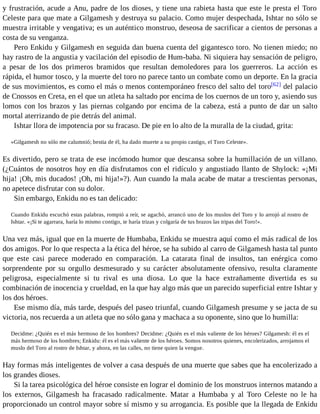 y frustración, acude a Anu, padre de los dioses, y tiene una rabieta hasta que este le presta el Toro 
Celeste para que mate a Gilgamesh y destruya su palacio. Como mujer despechada, Ishtar no sólo se 
muestra irritable y vengativa; es un auténtico monstruo, deseosa de sacrificar a cientos de personas a 
costa de su venganza. 
Pero Enkidu y Gilgamesh en seguida dan buena cuenta del gigantesco toro. No tienen miedo; no 
hay rastro de la angustia y vacilación del episodio de Hum-baba. Ni siquiera hay sensación de peligro, 
a pesar de los dos primeros bramidos que resultan demoledores para los guerreros. La acción es 
rápida, el humor tosco, y la muerte del toro no parece tanto un combate como un deporte. En la gracia 
de sus movimientos, es como el más o menos contemporáneo fresco del salto del toro[62] del palacio 
de Cnossos en Creta, en el que un atleta ha saltado por encima de los cuernos de un toro y, asiendo sus 
lomos con los brazos y las piernas colgando por encima de la cabeza, está a punto de dar un salto 
mortal aterrizando de pie detrás del animal. 
Ishtar llora de impotencia por su fracaso. De pie en lo alto de la muralla de la ciudad, grita: 
«Gilgamesh no sólo me calumnió; bestia de él, ha dado muerte a su propio castigo, el Toro Celeste». 
Es divertido, pero se trata de ese incómodo humor que descansa sobre la humillación de un villano. 
(¿Cuántos de nosotros hoy en día disfrutamos con el ridículo y angustiado llanto de Shylock: «¡Mi 
hija! ¡Oh, mis ducados! ¡Oh, mi hija!»?). Aun cuando la mala acabe de matar a trescientas personas, 
no apetece disfrutar con su dolor. 
Sin embargo, Enkidu no es tan delicado: 
Cuando Enkidu escuchó estas palabras, rompió a reír, se agachó, arrancó uno de los muslos del Toro y lo arrojó al rostro de 
Ishtar. «¡Si te agarrara, haría lo mismo contigo, te haría trizas y colgaría de tus brazos las tripas del Toro!». 
Una vez más, igual que en la muerte de Humbaba, Enkidu se muestra aquí como el más radical de los 
dos amigos. Por lo que respecta a la ética del héroe, se ha subido al carro de Gilgamesh hasta tal punto 
que este casi parece moderado en comparación. La catarata final de insultos, tan enérgica como 
sorprendente por su orgullo desmesurado y su carácter absolutamente ofensivo, resulta claramente 
peligrosa, especialmente si tu rival es una diosa. Lo que la hace extrañamente divertida es su 
combinación de inocencia y crueldad, en la que hay algo más que un parecido superficial entre Ishtar y 
los dos héroes. 
Ese mismo día, más tarde, después del paseo triunfal, cuando Gilgamesh presume y se jacta de su 
victoria, nos recuerda a un atleta que no sólo gana y machaca a su oponente, sino que lo humilla: 
Decidme: ¿Quién es el más hermoso de los hombres? Decidme: ¿Quién es el más valiente de los héroes? Gilgamesh: él es el 
más hermoso de los hombres; Enkidu: él es el más valiente de los héroes. Somos nosotros quienes, encolerizados, arrojamos el 
muslo del Toro al rostro de Ishtar, y ahora, en las calles, no tiene quien la vengue. 
Hay formas más inteligentes de volver a casa después de una muerte que sabes que ha encolerizado a 
los grandes dioses. 
Si la tarea psicológica del héroe consiste en lograr el dominio de los monstruos internos matando a 
los externos, Gilgamesh ha fracasado radicalmente. Matar a Humbaba y al Toro Celeste no le ha 
proporcionado un control mayor sobre sí mismo y su arrogancia. Es posible que la llegada de Enkidu 
 
