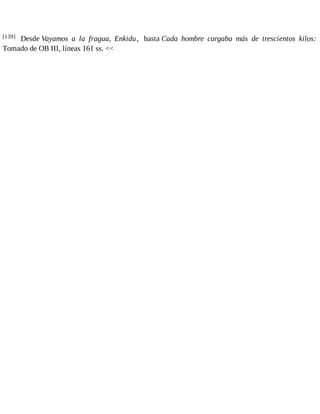 [139] Desde Vayamos a la fragua, Enkidu, hasta Cada hombre cargaba más de trescientos kilos: 
Tomado de OB III, líneas 161 ss. << 
 