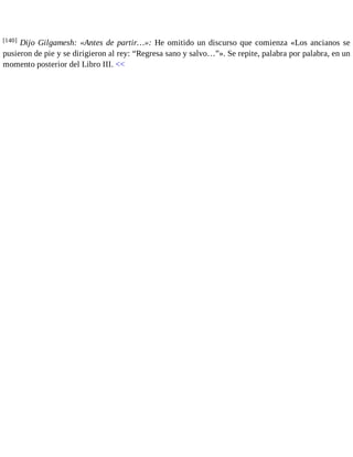 [140] Dijo Gilgamesh: «Antes de partir…»: He omitido un discurso que comienza «Los ancianos se 
pusieron de pie y se dirigieron al rey: “Regresa sano y salvo…”». Se repite, palabra por palabra, en un 
momento posterior del Libro III. << 
 