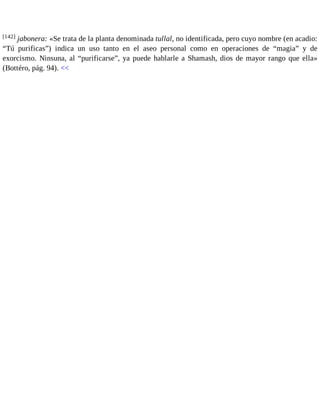 [142] jabonera: «Se trata de la planta denominada tullal, no identificada, pero cuyo nombre (en acadio: 
“Tú purificas”) indica un uso tanto en el aseo personal como en operaciones de “magia” y de 
exorcismo. Ninsuna, al “purificarse”, ya puede hablarle a Shamash, dios de mayor rango que ella» 
(Bottéro, pág. 94). << 
 