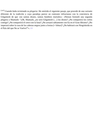 [147] Cuando hubo terminado su plegaria: He omitido el siguiente pasaje, que procede de una variante 
diferente de la tradición y cuya paradoja parece un contraste infructuoso con la conciencia de 
Gilgamesh de que «no somos dioses, somos hombres mortales»: «Ninsun formuló una segunda 
plegaria a Shamash: “¡Oh, Shamash, ¿no será Gilgamesh […] los dioses? ¿No compartirá los cielos 
contigo? ¿No compartirá el cetro con la luna? ¿No actuará sabiamente con Ea en el Gran Abismo? ¿No 
imperará sobre la raza de las cabezas negras junto a Irnina [= Ishtar]? ¿No habitará con Ningishzida en 
el País del que No se Vuelve?”». << 
 