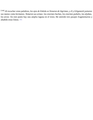 [148] Al escuchar estas palabras, los ojos de Enkidu se llenaron de lágrimas, y él y Gilgamesh juntaron 
sus manos como hermanos. Tomaron sus armas: las enormes hachas, los enormes puñales, las aljabas, 
los arcos: En este punto hay una amplia laguna en el texto. He omitido tres pasajes fragmentarios y 
añadido estas líneas. << 
 