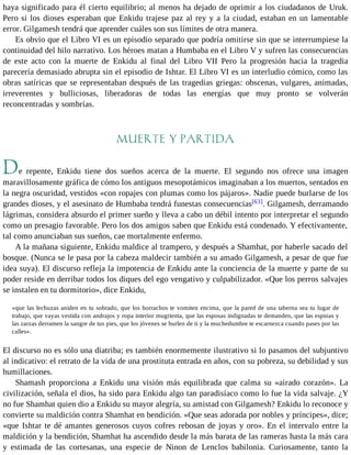 haya significado para él cierto equilibrio; al menos ha dejado de oprimir a los ciudadanos de Uruk. 
Pero si los dioses esperaban que Enkidu trajese paz al rey y a la ciudad, estaban en un lamentable 
error. Gilgamesh tendrá que aprender cuáles son sus límites de otra manera. 
Es obvio que el Libro VI es un episodio separado que podría omitirse sin que se interrumpiese la 
continuidad del hilo narrativo. Los héroes matan a Humbaba en el Libro V y sufren las consecuencias 
de este acto con la muerte de Enkidu al final del Libro VII Pero la progresión hacia la tragedia 
parecería demasiado abrupta sin el episodio de Ishtar. El Libro VI es un interludio cómico, como las 
obras satíricas que se representaban después de las tragedias griegas: obscenas, vulgares, animadas, 
irreverentes y bulliciosas, liberadoras de todas las energías que muy pronto se volverán 
reconcentradas y sombrías. 
MUERTE Y PARTIDA 
De repente, Enkidu tiene dos sueños acerca de la muerte. El segundo nos ofrece una imagen 
maravillosamente gráfica de cómo los antiguos mesopotámicos imaginaban a los muertos, sentados en 
la negra oscuridad, vestidos «con ropajes con plumas como los pájaros». Nadie puede burlarse de los 
grandes dioses, y el asesinato de Humbaba tendrá funestas consecuencias[63]. Gilgamesh, derramando 
lágrimas, considera absurdo el primer sueño y lleva a cabo un débil intento por interpretar el segundo 
como un presagio favorable. Pero los dos amigos saben que Enkidu está condenado. Y efectivamente, 
tal como anunciaban sus sueños, cae mortalmente enfermo. 
A la mañana siguiente, Enkidu maldice al trampero, y después a Shamhat, por haberle sacado del 
bosque. (Nunca se le pasa por la cabeza maldecir también a su amado Gilgamesh, a pesar de que fue 
idea suya). El discurso refleja la impotencia de Enkidu ante la conciencia de la muerte y parte de su 
poder reside en derribar todos los diques del ego vengativo y culpabilizador. «Que los perros salvajes 
se instalen en tu dormitorio», dice Enkidu, 
«que las lechuzas aniden en tu sobrado, que los borrachos te vomiten encima, que la pared de una taberna sea tu lugar de 
trabajo, que vayas vestida con andrajos y ropa interior mugrienta, que las esposas indignadas te demanden, que las espinas y 
las zarzas derramen la sangre de tus pies, que los jóvenes se burlen de ti y la muchedumbre te escarnezca cuando pases por las 
calles». 
El discurso no es sólo una diatriba; es también enormemente ilustrativo si lo pasamos del subjuntivo 
al indicativo: el retrato de la vida de una prostituta entrada en años, con su pobreza, su debilidad y sus 
humillaciones. 
Shamash proporciona a Enkidu una visión más equilibrada que calma su «airado corazón». La 
civilización, señala el dios, ha sido para Enkidu algo tan paradisíaco como lo fue la vida salvaje. ¿Y 
no fue Shamhat quien dio a Enkidu su mayor alegría, su amistad con Gilgamesh? Enkidu lo reconoce y 
convierte su maldición contra Shamhat en bendición. «Que seas adorada por nobles y príncipes», dice; 
«que Ishtar te dé amantes generosos cuyos cofres rebosan de joyas y oro». En el intervalo entre la 
maldición y la bendición, Shamhat ha ascendido desde la más barata de las rameras hasta la más cara 
y estimada de las cortesanas, una especie de Ninon de Lenclos babilonia. Curiosamente, tanto la 
 