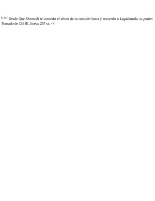 [150] Desde Que Shamash te conceda el deseo de tu corazón hasta y recuerda a Lugalbanda, tu padre: 
Tomado de OB III, líneas 257 ss. << 
 