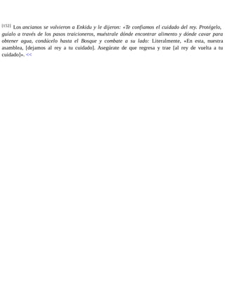 [152] Los ancianos se volvieron a Enkidu y le dijeron: «Te confiamos el cuidado del rey. Protégelo, 
guíalo a través de los pasos traicioneros, muéstrale dónde encontrar alimento y dónde cavar para 
obtener agua, condúcelo hasta el Bosque y combate a su lado: Literalmente, «En esta, nuestra 
asamblea, [dejamos al rey a tu cuidado]. Asegúrate de que regresa y trae [al rey de vuelta a tu 
cuidado]». << 
 