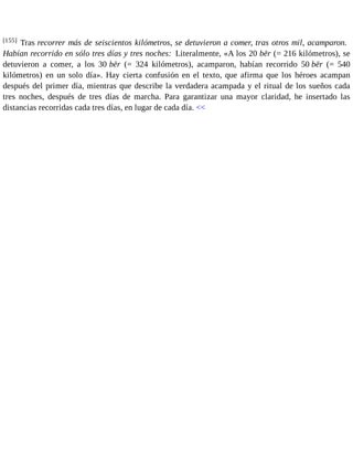 [155] Tras recorrer más de seiscientos kilómetros, se detuvieron a comer, tras otros mil, acamparon. 
Habían recorrido en sólo tres días y tres noches: Literalmente, «A los 20 bēr (= 216 kilómetros), se 
detuvieron a comer, a los 30 bēr (= 324 kilómetros), acamparon, habían recorrido 50 bēr (= 540 
kilómetros) en un solo día». Hay cierta confusión en el texto, que afirma que los héroes acampan 
después del primer día, mientras que describe la verdadera acampada y el ritual de los sueños cada 
tres noches, después de tres días de marcha. Para garantizar una mayor claridad, he insertado las 
distancias recorridas cada tres días, en lugar de cada día. << 
 