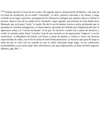 [156] Enkidu ejecutó el ritual de los sueños: He seguido aquí la interpretación de Bottéro: «Se trata de 
un ritual de incubación, de un sueño “concedido”, es decir, primero solicitado a los dioses y luego 
recibido en un lugar específico, protegido de las influencias malignas que podrían alterar o falsear el 
proceso. Aquí se trata de la cumbre de la “montaña”, lugar sagrado, más próximo al cielo donde mora 
Shamash, que será quien “envíe” el sueño. De ahí el uso de mašatu, harina o polvo perfumado que se 
quemaba en ofrendas fumigatorias, el ritual mántico ejecutado por Enkidu para Gilgamesh (del que lo 
ignoramos todo) y el “círculo encantado” en el que “lo encierra” cuando está a punto de dormirse y 
recibir el ansiado sueño. Estos “círculos” eran de uso corriente en las operaciones “mágicas” y en los 
exorcismos: se dibujaban con harina, con hojas o ramas de plantas, e incluso a veces con barreras 
improvisadas de cañas, con el fin de aislar de todo fluido pernicioso. La borrasca que pasa de largo es 
señal de que el cielo está de acuerdo en que el sueño solicitado tenga lugar, en las condiciones 
acostumbradas, y por tanto tenga valor adivinatorio, que aquí, lógicamente, se desea de buen augurio» 
(Bottéro, pág. 99). << 
 