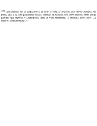 [157] Caminábamos por un desfiladero y, al alzar la vista, se desplomó una enorme montaña, tan 
grande que, a su lado, parecíamos moscas. Entonces la montaña cayó sobre nosotros. Dime, amigo 
querido: ¿qué significa?: Literalmente, «[en] un valle montañoso, [la montaña] cayó sobre […], 
nosotros, como [moscas]». << 
 