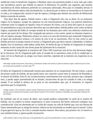 maldición como la bendición imaginan a Shamhat como una prostituta (pobre o rica), más que como 
una sacerdotisa; parece que Enkidu no aprecie la diferencia. Es posible, por supuesto, que muchas 
sacerdotisas de Ishtar hubiesen preferido ser cortesanas adineradas. Pero para la verdadera devota el 
cambio difícilmente habría sido una bendición. La devoción por la diosa se encontraba en el centro de 
su vida y, en comparación, incluso el tipo de riqueza y halagos que obtiene una estrella de Hollywood 
hubiera carecido de sentido. 
Tras doce días de agonía, Enkidu muere y deja a Gilgamesh solo con su dolor. Es un momento 
trágico en la epopeya, aunque las epopeyas no son necesariamente trágicas. Los poemas homéricos 
contienen tanto la tragedia de Aquiles como el romance de Ulises, con su final feliz (para él, no para 
los pretendientes ni para las jóvenes doncellas que son ahorcadas). Enkidu podría verse como un héroe 
trágico, expulsado del Edén al corrupto mundo de los humanos para sufrir una arbitraria sentencia de 
muerte por parte de los dioses. Por resignado que parezca a esta suerte, queda no obstante respecto a 
ella un regusto amargo. Podríamos achacar su causa a la caza del monstruo que emprende Gilgamesh, 
al igual que podríamos achacar a la tiranía de este la de su nacimiento. Pero lo más cierto es que 
Enkidu provocó su propia muerte al insistir a Gilgamesh para que diera muerte a Humbaba; si hubiera 
dejado vivir al monstruo, todo habría salido bien. El hecho de que ni Enkidu ni Gilgamesh en ningún 
momento se den cuenta de esto forma parte del patetismo de la situación. 
El lamento de Gilgamesh al comienzo del Libro VIII constituye una de las más hermosas elegías 
de la literatura. En él, Gilgamesh pide tanto al mundo de la naturaleza como al de la ciudad que se 
unan a él en su llanto por su amigo. Las frases sencillas, repetidas de su lamento son exquisitas en su 
aflicción. 
«Mi amigo amado está muerto, está muerto, mi hermano amado está muerto, lo lloraré mientras respire, sollozaré por él como 
una mujer que ha perdido a su único hijo»[64]. 
El dolor de Gilgamesh es demasiado intenso para penetrar en su comprensión. No hay forma, a pesar 
del primer sueño de Enkidu, de que pueda hacer una conexión causal entre la matanza de Humbaba y 
la muerte de Enkidu. Para él, los acontecimientos sencillamente han ocurrido, primero uno y después 
otro, y puede seguir presumiendo de su hazaña, inconsciente de que ha costado la vida a su amigo 
amado. Y en verdad la música de su pena es tan encantadora que, por el momento, ni siquiera 
queremos que lo comprenda. 
«Amigo amado, veloz semental, venado salvaje, leopardo que recorre el monte… Enkidu, amigo mío, veloz semental, venado 
salvaje, juntos cruzamos las montañas, juntos dimos muerte al Toro Celeste, matamos a Humbaba, que guardaba el Bosque de 
los Cedros». 
En realidad, está en un trance de dolor: aun cuando pudiera comprender la razón de la muerte de 
Enkidu, eso no tendría la menor importancia; la mera existencia del hecho sofocaría cualquier otra 
consideración. Está tan abrumado por la visión del cuerpo sin vida de Enkidu que, tras una docena de 
líneas lamentando que su amigo ha muerto, todavía no ha encontrado un nombre para la muerte. Como 
el gran guerrero que es, ha visto y causado muchas muertes. Pero ahora, por primera vez, la muerte es 
una realidad íntima, y apenas puede reconocerla. 
«¡Oh, Enkidu! ¿Qué es este sueño que se ha apoderado de ti, que ha ensombrecido tu rostro y detenido tu respiración?». 
 