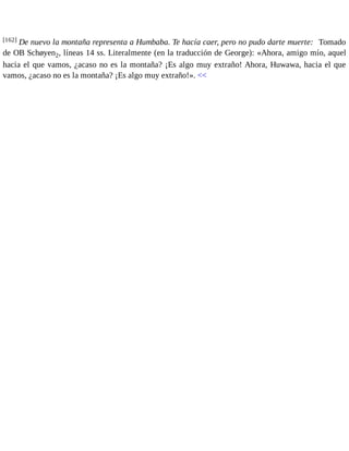 [162] De nuevo la montaña representa a Humbaba. Te hacía caer, pero no pudo darte muerte: Tomado 
de OB Schøyen2, líneas 14 ss. Literalmente (en la traducción de George): «Ahora, amigo mío, aquel 
hacia el que vamos, ¿acaso no es la montaña? ¡Es algo muy extraño! Ahora, Huwawa, hacia el que 
vamos, ¿acaso no es la montaña? ¡Es algo muy extraño!». << 
 