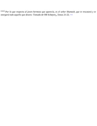 [163] Por lo que respecta al joven hermoso que aparecía, es el señor Shamash, que te rescatará y te 
otorgará todo aquello que desees: Tomado de OB Schøyen2, líneas 21-22. << 
 