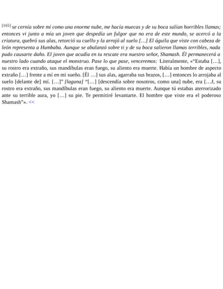 [165] se cernía sobre mí como una enorme nube, me hacía muecas y de su boca salían horribles llamas; 
entonces vi junto a mía un joven que despedía un fulgor que no era de este mundo, se acercó a la 
criatura, quebró sus alas, retorció su cuello y la arrojó al suelo […] El águila que viste con cabeza de 
león representa a Humbaba. Aunque se abalanzó sobre ti y de su boca salieron llamas terribles, nada 
pudo causarte daño. El joven que acudía en tu rescate era nuestro señor, Shamash. Él permanecerá a 
nuestro lado cuando ataque el monstruo. Pase lo que pase, venceremos: Literalmente, «“Estaba […], 
su rostro era extraño, sus mandíbulas eran fuego, su aliento era muerte. Había un hombre de aspecto 
extraño […] frente a mí en mi sueño. [Él …] sus alas, agarraba sus brazos, […] entonces lo arrojaba al 
suelo [delante de] mí. […]” [laguna] “[…] [descendía sobre nosotros, como una] nube, era […J, su 
rostro era extraño, sus mandíbulas eran fuego, su aliento era muerte. Aunque tú estabas aterrorizado 
ante su terrible aura, yo […] su pie. Te permitiré levantarte. El hombre que viste era el poderoso 
Shamash”». << 
 
