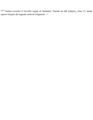 [167] Podían escuchar el horrible rugido de Humbaba: Tomado de OB Schøyen2, línea 57, donde 
aparece después del segundo sueño de Gilgamesh. << 
 