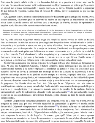 Pese a que ha pasado toda la noche en vela llorando a Enkidu, no se permite a sí mismo saber qué ha 
ocurrido. Es como si nunca antes hubiera visto un cadáver. Reacciona como un niño pequeño, o como 
un animal que olisquea desconcertado el cuerpo muerto de su pareja. Todavía mantiene la esperanza 
de que Enkidu le responda. Cuando toca el corazón de Enkidu, parece sorprendido de que no siga 
latiendo. 
A Gilgamesh todavía le lleva cierto tiempo reconocer finalmente que su amigo está muerto. Pero, 
incluso entonces, su primer gesto es convertir la muerte en una especie de matrimonio. No puede 
evitar tratar a Enkidu como si aún estuviera vivo y en peligro de muerte; después de representar el 
papel de novio desconsolado, se convierte en la madre ansiosa. 
Entonces, como el de una novia, cubrió con un velo el rostro de Enkidu. Semejante a un águila, Gilgamesh trazó círculos a su 
alrededor, no cesaba de acercarse y alejarse de él, como una leona cuyos cachorros han caído en una trampa, se arrancaba 
mechones de cabello, rasgaba sus magníficas vestiduras como si estuvieran malditas. 
Por fin, todo concluye. Gilgamesh manda erigir una magnífica estatua votiva en honor de Enkidu; 
lleva a cabo todos los rituales necesarios para asegurarse de que los dioses del inframundo le darán la 
bienvenida y le ayudarán a «estar en paz y no sufre aflicción». Pero los gestos rituales, aunque 
meticulosos, parecen desesperados. En el mejor de los casos, Enkidu será una de aquellas pobres aves 
humanas devoradoras de polvo que habitan o se arrastran eternamente por la profunda oscuridad. Es 
un pobre consuelo. Y así, abandonando todos sus privilegios y responsabilidades, dimitiendo de sus 
funciones como rey y guerrero, y haciendo el camino inverso al que hiciera Enkidu desde el 
salvajismo a la civilización, Gilgamesh se viste con una piel de animal y abandona Uruk. 
Su marcha nos recuerda otra partida regia que tiene lugar miles de años después, en la leyenda de 
Buda. Al igual que Gilgamesh, Gautama, el futuro Despierto, queda paralizado por una visión de la 
vulnerabilidad humana y se siente empujado a abandonar su palacio y todas sus posesiones para 
buscar el secreto de la vida y la muerte. Sin embargo, el dolor de Gautama no es personal; él no ha 
perdido a un amigo amado, no ha perdido a nadie excepto a sí mismo, su propia identidad. Cuando, 
por primera vez en su protegida vida, ve la enfermedad, la vejez y la muerte, su única idea de lo que es 
ser humano, de qué es lo que le aguarda, se viene abajo, y se ve inmerso en una sucesión desesperada 
de preguntas. Su historia tiene un final más feliz que la de Gilgamesh: tras seis años de 
mortificaciones estériles, se sienta bajo el árbol Bodhi, decidido a no moverse hasta que no le llegue la 
muerte o el entendimiento, y al amanecer, cuando aparece la estrella de la mañana, despierta 
súbitamente del sueño del sufrimiento. «Cuando ves lo que no ha nacido[65], lo que no ha sido creado, 
lo que no ha sido condicionado», dirá tiempo después, «estás liberado de todo lo nacido, creado y 
condicionado». 
También Gilgamesh se consume planteándose una pregunta acerca de la vida y la muerte. Pero su 
pregunta no viene dada por una profunda necesidad de comprender: la provoca el miedo. (Rilke 
denominó al Gilgamesh «la epopeya del temor a la muerte»[66]). El miedo es la otra cara del frío ethos 
guerrero, en la que la conciencia de la mortalidad motiva al héroe a forjarse su fama. «Nuestros días 
son pocos en número», había dicho Gilgamesh imperturbable. «¿Por qué temer, pues, / si más tarde o 
más temprano la muerte ha de llegar?». En efecto, ¿por qué? Salvo que el terror aparece 
espontáneamente cuando vas en busca de un monstruo o en presencia de una pérdida abrumadora. El 
amor lo ha cambiado todo; ha convertido a Gilgamesh en un ser absolutamente vulnerable. Su anterior 
 